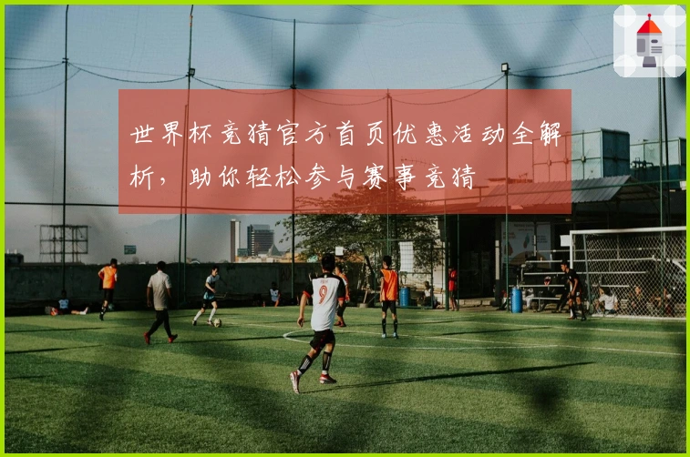 世界杯竞猜官方首页优惠活动全解析，助你轻松参与赛事竞猜